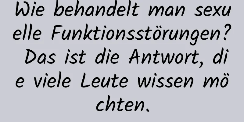 Wie behandelt man sexuelle Funktionsstörungen? Das ist die Antwort, die viele Leute wissen möchten.