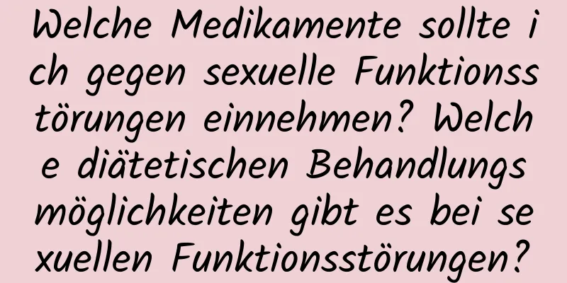 Welche Medikamente sollte ich gegen sexuelle Funktionsstörungen einnehmen? Welche diätetischen Behandlungsmöglichkeiten gibt es bei sexuellen Funktionsstörungen?