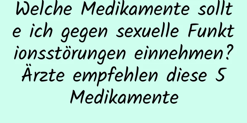 Welche Medikamente sollte ich gegen sexuelle Funktionsstörungen einnehmen? Ärzte empfehlen diese 5 Medikamente