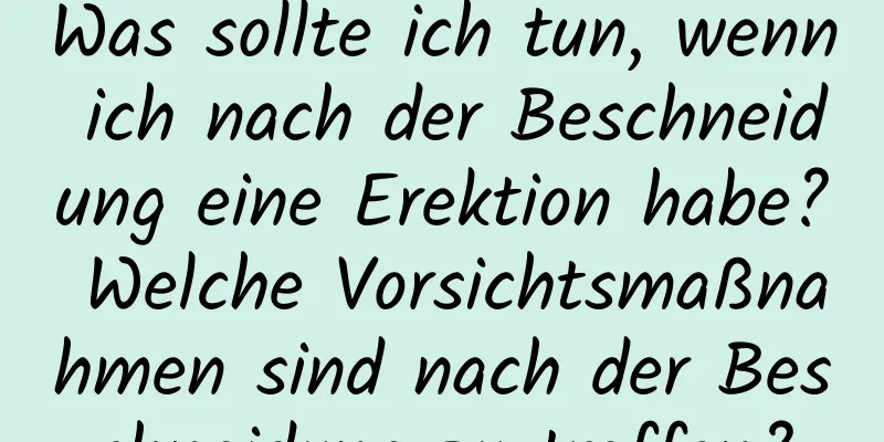 Was sollte ich tun, wenn ich nach der Beschneidung eine Erektion habe? Welche Vorsichtsmaßnahmen sind nach der Beschneidung zu treffen?