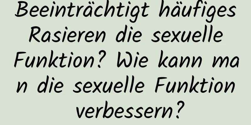 Beeinträchtigt häufiges Rasieren die sexuelle Funktion? Wie kann man die sexuelle Funktion verbessern?