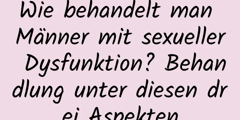 Wie behandelt man Männer mit sexueller Dysfunktion? Behandlung unter diesen drei Aspekten