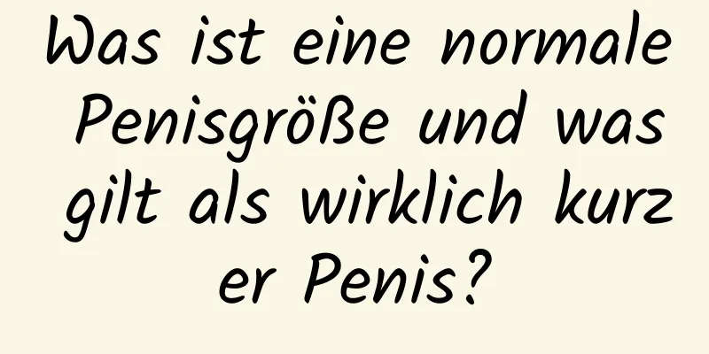 Was ist eine normale Penisgröße und was gilt als wirklich kurzer Penis?