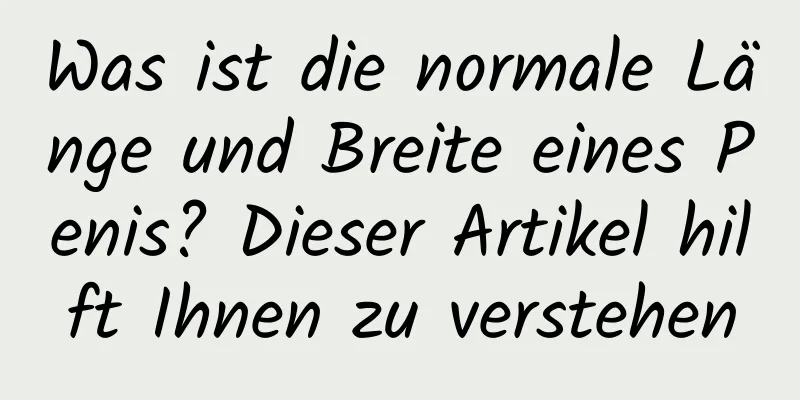 Was ist die normale Länge und Breite eines Penis? Dieser Artikel hilft Ihnen zu verstehen