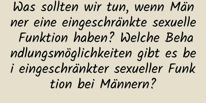 Was sollten wir tun, wenn Männer eine eingeschränkte sexuelle Funktion haben? Welche Behandlungsmöglichkeiten gibt es bei eingeschränkter sexueller Funktion bei Männern?