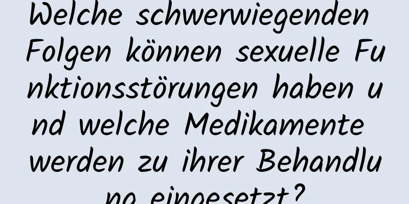 Welche schwerwiegenden Folgen können sexuelle Funktionsstörungen haben und welche Medikamente werden zu ihrer Behandlung eingesetzt?