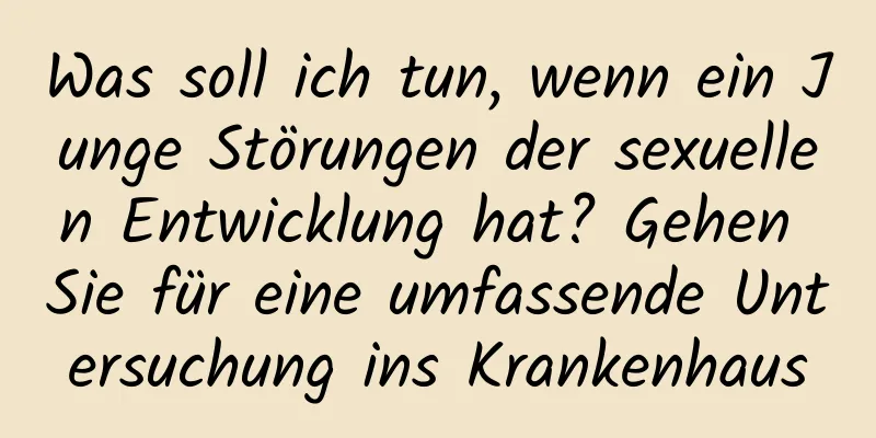 Was soll ich tun, wenn ein Junge Störungen der sexuellen Entwicklung hat? Gehen Sie für eine umfassende Untersuchung ins Krankenhaus