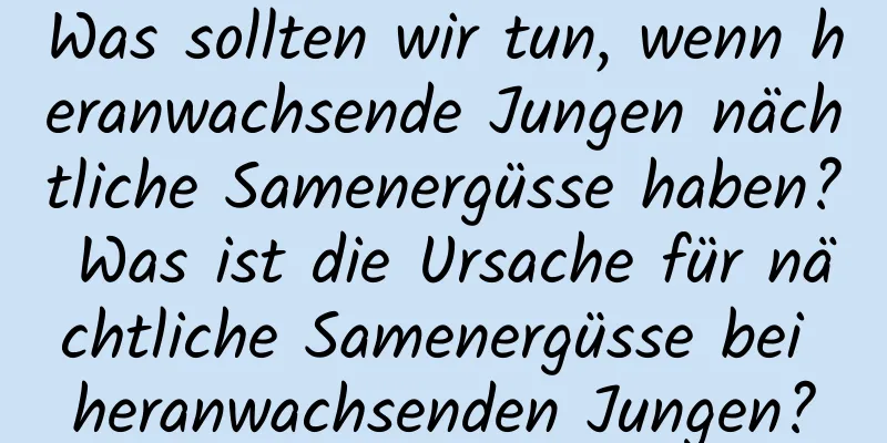 Was sollten wir tun, wenn heranwachsende Jungen nächtliche Samenergüsse haben? Was ist die Ursache für nächtliche Samenergüsse bei heranwachsenden Jungen?