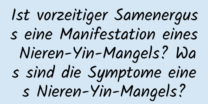 Ist vorzeitiger Samenerguss eine Manifestation eines Nieren-Yin-Mangels? Was sind die Symptome eines Nieren-Yin-Mangels?