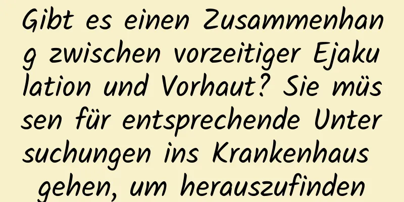 Gibt es einen Zusammenhang zwischen vorzeitiger Ejakulation und Vorhaut? Sie müssen für entsprechende Untersuchungen ins Krankenhaus gehen, um herauszufinden