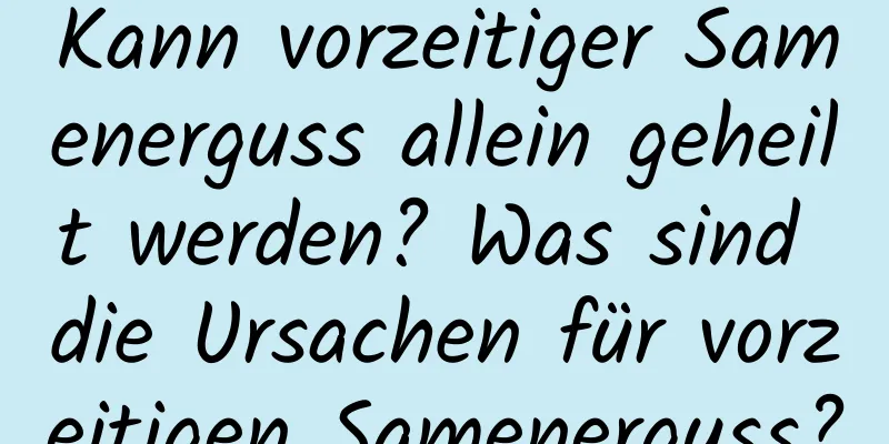 Kann vorzeitiger Samenerguss allein geheilt werden? Was sind die Ursachen für vorzeitigen Samenerguss?