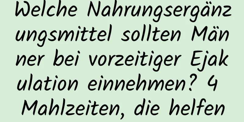 Welche Nahrungsergänzungsmittel sollten Männer bei vorzeitiger Ejakulation einnehmen? 4 Mahlzeiten, die helfen