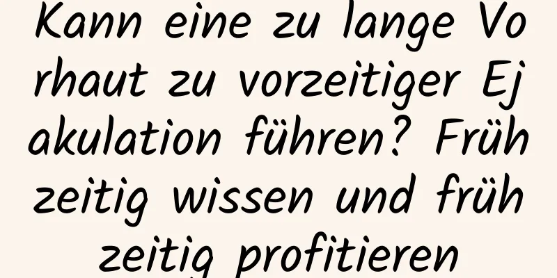 Kann eine zu lange Vorhaut zu vorzeitiger Ejakulation führen? Frühzeitig wissen und frühzeitig profitieren