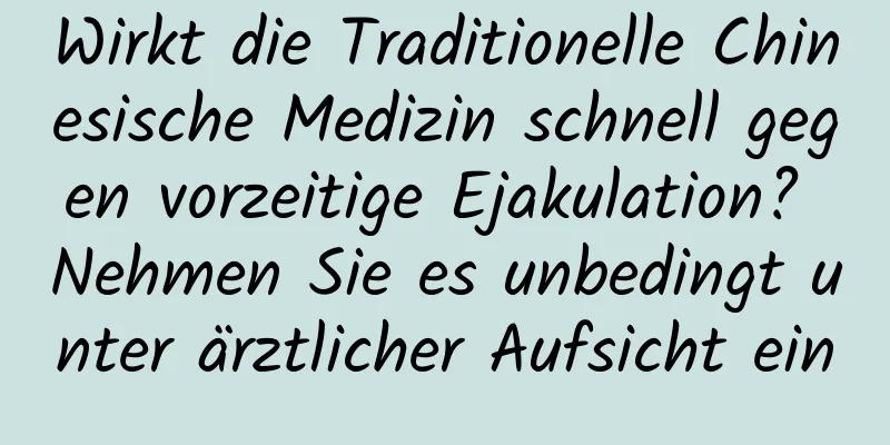 Wirkt die Traditionelle Chinesische Medizin schnell gegen vorzeitige Ejakulation? Nehmen Sie es unbedingt unter ärztlicher Aufsicht ein