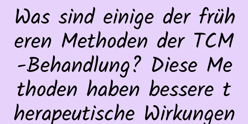 Was sind einige der früheren Methoden der TCM-Behandlung? Diese Methoden haben bessere therapeutische Wirkungen