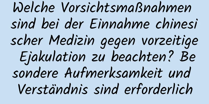 Welche Vorsichtsmaßnahmen sind bei der Einnahme chinesischer Medizin gegen vorzeitige Ejakulation zu beachten? Besondere Aufmerksamkeit und Verständnis sind erforderlich