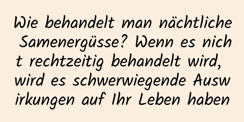 Wie behandelt man nächtliche Samenergüsse? Wenn es nicht rechtzeitig behandelt wird, wird es schwerwiegende Auswirkungen auf Ihr Leben haben