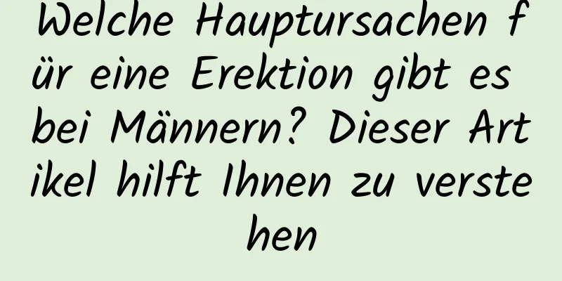 Welche Hauptursachen für eine Erektion gibt es bei Männern? Dieser Artikel hilft Ihnen zu verstehen