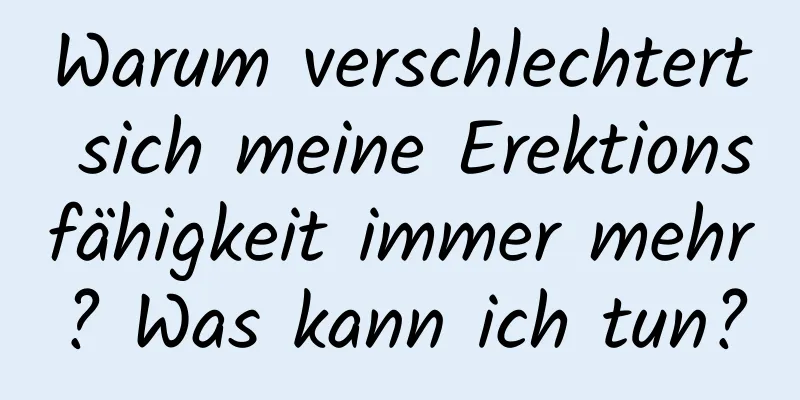 Warum verschlechtert sich meine Erektionsfähigkeit immer mehr? Was kann ich tun?