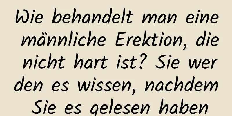 Wie behandelt man eine männliche Erektion, die nicht hart ist? Sie werden es wissen, nachdem Sie es gelesen haben