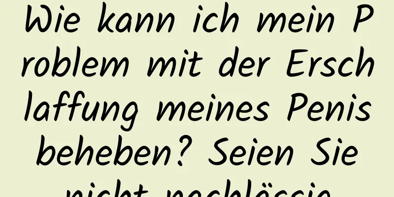 Wie kann ich mein Problem mit der Erschlaffung meines Penis beheben? Seien Sie nicht nachlässig