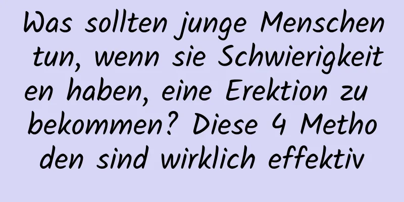 Was sollten junge Menschen tun, wenn sie Schwierigkeiten haben, eine Erektion zu bekommen? Diese 4 Methoden sind wirklich effektiv