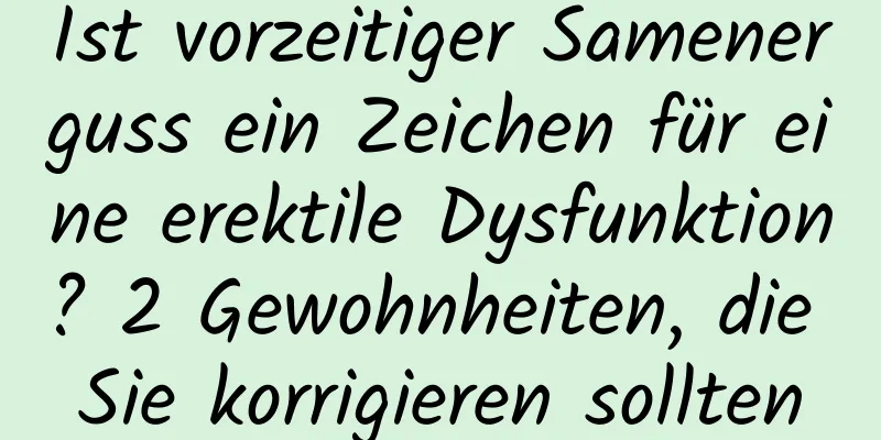 Ist vorzeitiger Samenerguss ein Zeichen für eine erektile Dysfunktion? 2 Gewohnheiten, die Sie korrigieren sollten