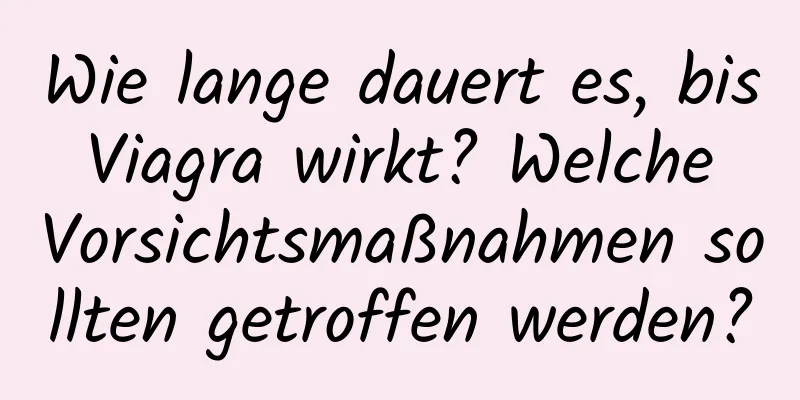 Wie lange dauert es, bis Viagra wirkt? Welche Vorsichtsmaßnahmen sollten getroffen werden?