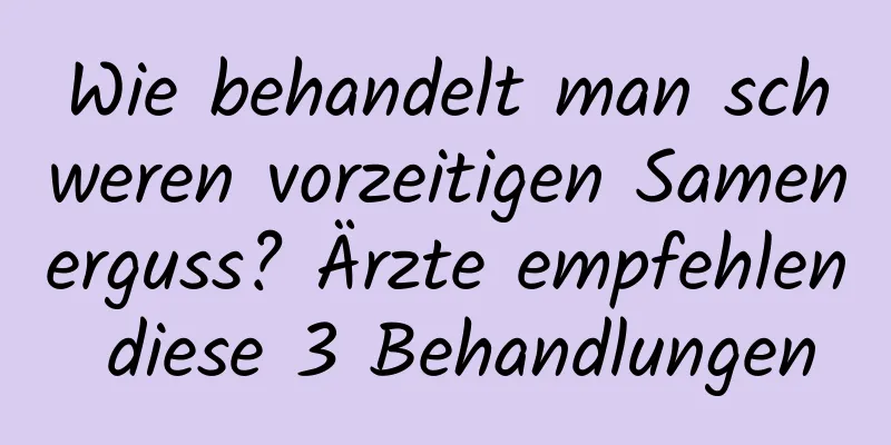 Wie behandelt man schweren vorzeitigen Samenerguss? Ärzte empfehlen diese 3 Behandlungen