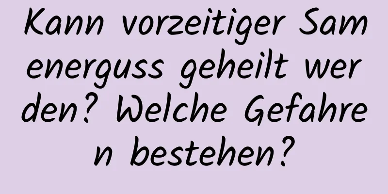 Kann vorzeitiger Samenerguss geheilt werden? Welche Gefahren bestehen?