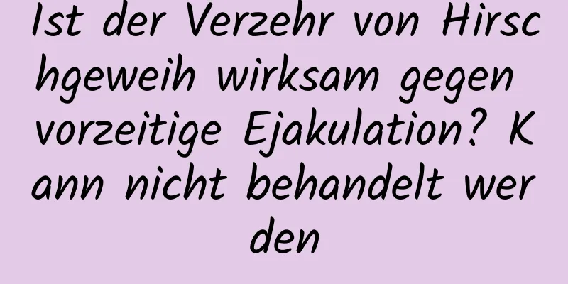 Ist der Verzehr von Hirschgeweih wirksam gegen vorzeitige Ejakulation? Kann nicht behandelt werden