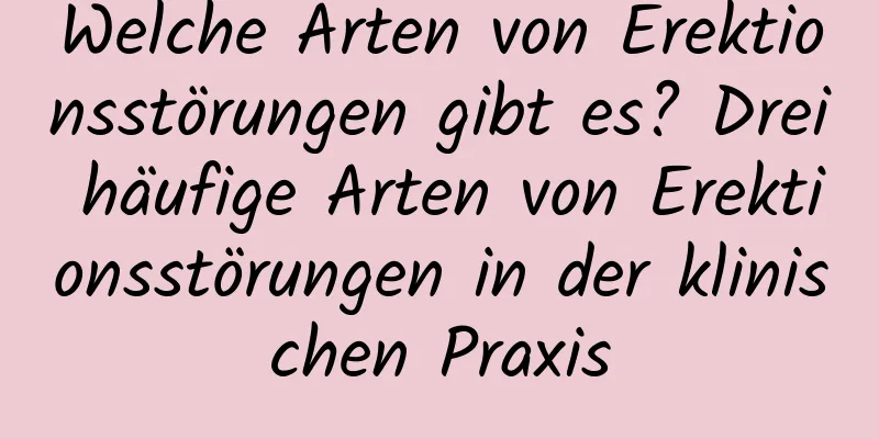 Welche Arten von Erektionsstörungen gibt es? Drei häufige Arten von Erektionsstörungen in der klinischen Praxis