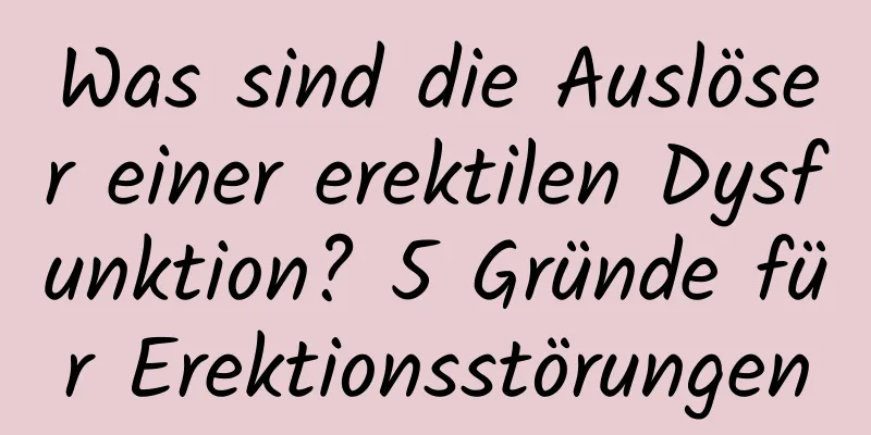 Was sind die Auslöser einer erektilen Dysfunktion? 5 Gründe für Erektionsstörungen