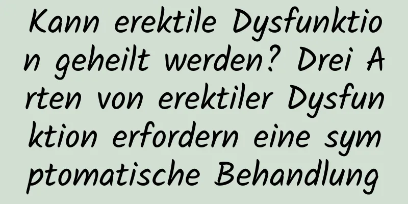 Kann erektile Dysfunktion geheilt werden? Drei Arten von erektiler Dysfunktion erfordern eine symptomatische Behandlung