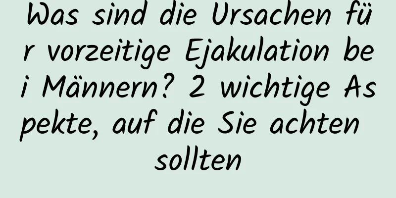 Was sind die Ursachen für vorzeitige Ejakulation bei Männern? 2 wichtige Aspekte, auf die Sie achten sollten