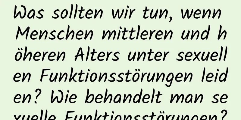 Was sollten wir tun, wenn Menschen mittleren und höheren Alters unter sexuellen Funktionsstörungen leiden? Wie behandelt man sexuelle Funktionsstörungen?