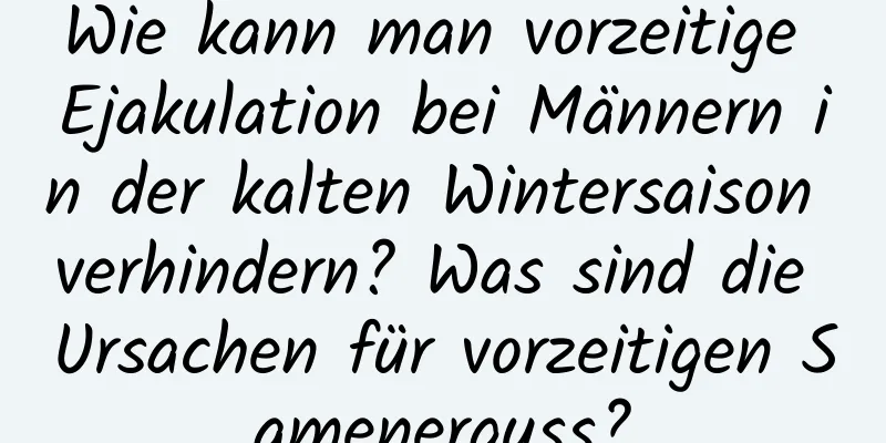 Wie kann man vorzeitige Ejakulation bei Männern in der kalten Wintersaison verhindern? Was sind die Ursachen für vorzeitigen Samenerguss?