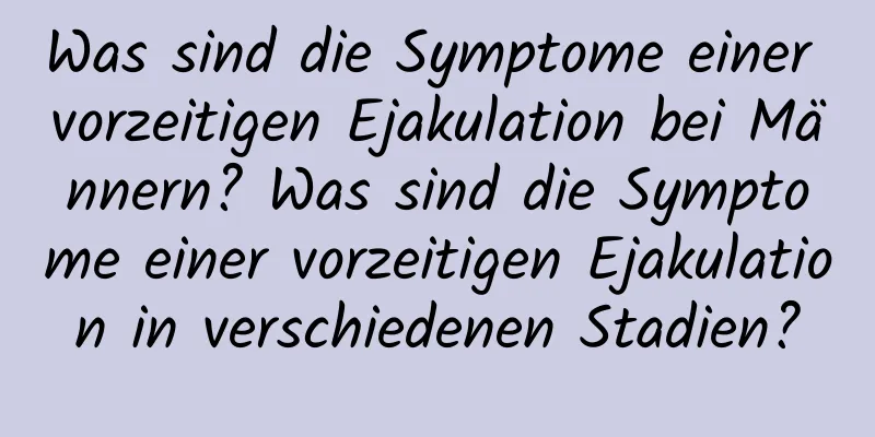 Was sind die Symptome einer vorzeitigen Ejakulation bei Männern? Was sind die Symptome einer vorzeitigen Ejakulation in verschiedenen Stadien?