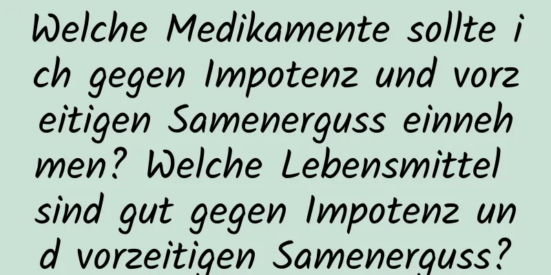 Welche Medikamente sollte ich gegen Impotenz und vorzeitigen Samenerguss einnehmen? Welche Lebensmittel sind gut gegen Impotenz und vorzeitigen Samenerguss?