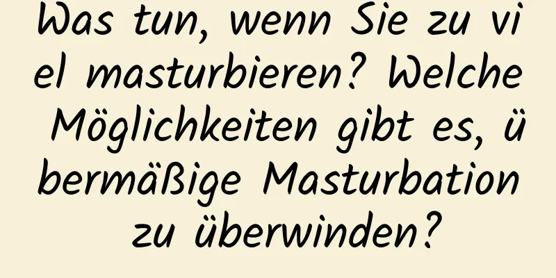 Was tun, wenn Sie zu viel masturbieren? Welche Möglichkeiten gibt es, übermäßige Masturbation zu überwinden?