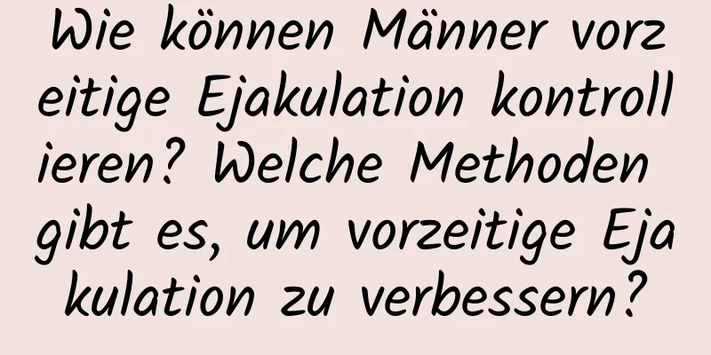 Wie können Männer vorzeitige Ejakulation kontrollieren? Welche Methoden gibt es, um vorzeitige Ejakulation zu verbessern?