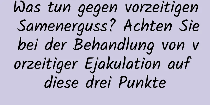 Was tun gegen vorzeitigen Samenerguss? Achten Sie bei der Behandlung von vorzeitiger Ejakulation auf diese drei Punkte