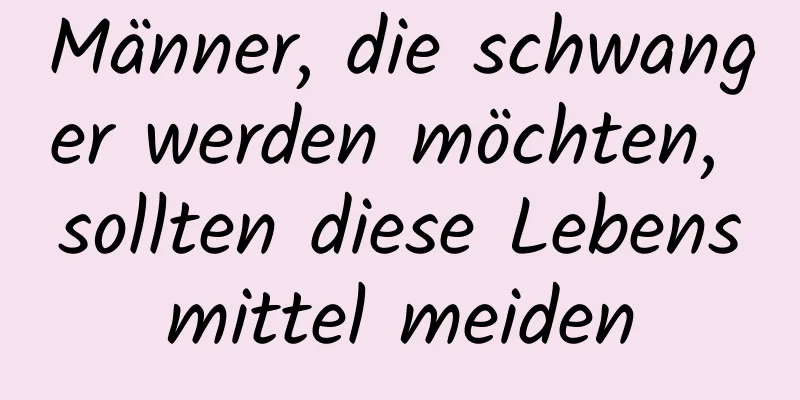 Männer, die schwanger werden möchten, sollten diese Lebensmittel meiden