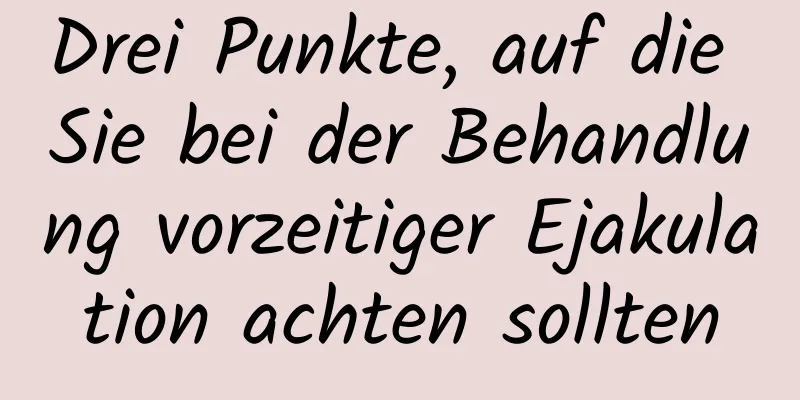 Drei Punkte, auf die Sie bei der Behandlung vorzeitiger Ejakulation achten sollten