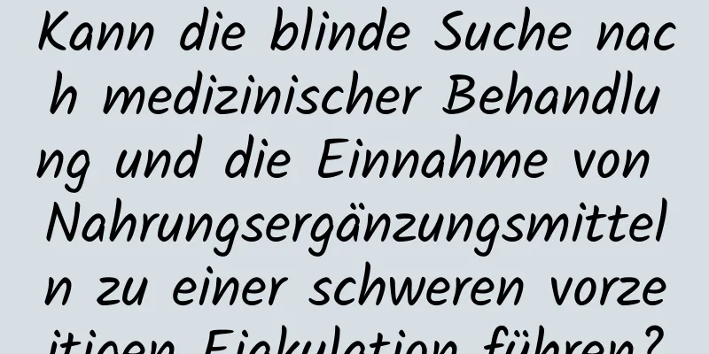 Kann die blinde Suche nach medizinischer Behandlung und die Einnahme von Nahrungsergänzungsmitteln zu einer schweren vorzeitigen Ejakulation führen?