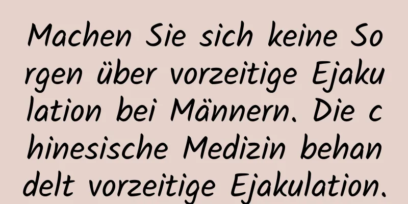 Machen Sie sich keine Sorgen über vorzeitige Ejakulation bei Männern. Die chinesische Medizin behandelt vorzeitige Ejakulation.