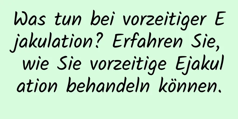 Was tun bei vorzeitiger Ejakulation? Erfahren Sie, wie Sie vorzeitige Ejakulation behandeln können.