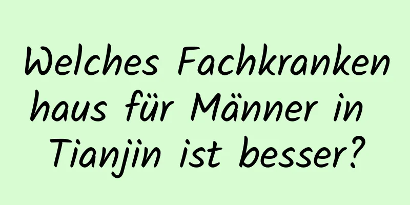 Welches Fachkrankenhaus für Männer in Tianjin ist besser?