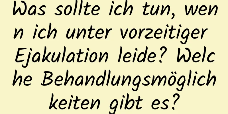 Was sollte ich tun, wenn ich unter vorzeitiger Ejakulation leide? Welche Behandlungsmöglichkeiten gibt es?