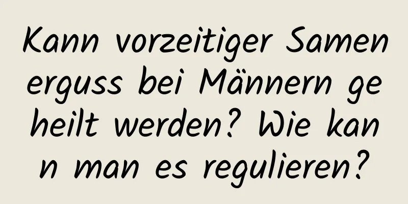 Kann vorzeitiger Samenerguss bei Männern geheilt werden? Wie kann man es regulieren?